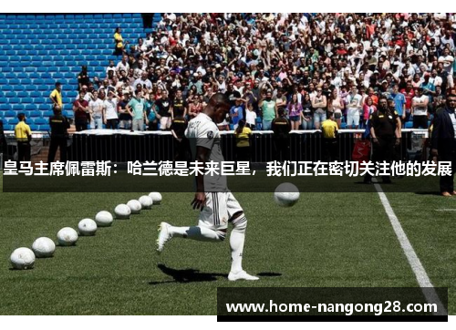 皇马主席佩雷斯：哈兰德是未来巨星，我们正在密切关注他的发展